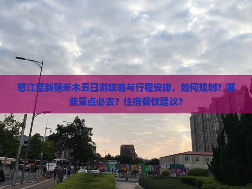 怒江至新疆禾木五日游攻略与行程安排，如何规划？哪些景点必去？住宿餐饮建议？