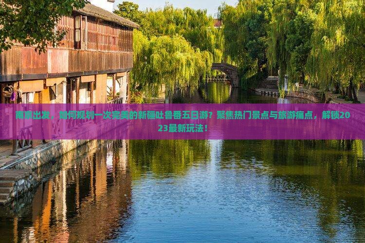 南京出发，如何规划一次完美的新疆吐鲁番五日游？聚焦热门景点与旅游痛点，解锁2023最新玩法！
