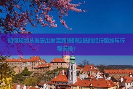 如何规划从淮安出发至新疆那拉提的旅行路线与行程安排？