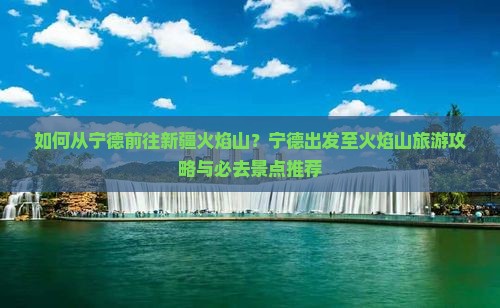 如何从宁德前往新疆火焰山？宁德出发至火焰山旅游攻略与必去景点推荐