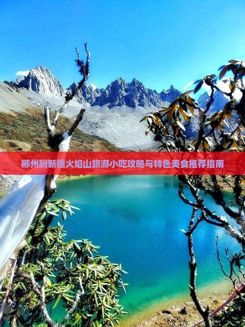 郴州到新疆火焰山旅游小吃攻略与特色美食推荐指南 郴州到新疆火焰山旅游小吃攻略与特色美食推荐指南