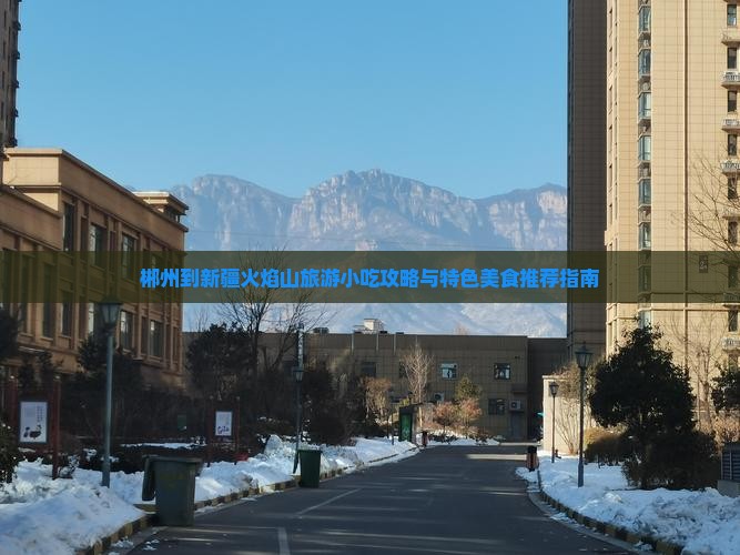 郴州到新疆火焰山旅游小吃攻略与特色美食推荐指南 郴州到新疆火焰山旅游小吃攻略与特色美食推荐指南