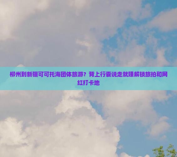 柳州到新疆可可托海团体旅游？背上行囊说走就赚解锁旅拍和网红打卡地