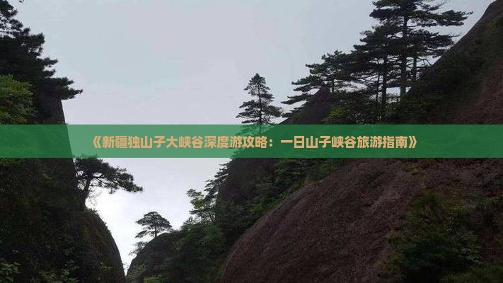 《新疆独山子大峡谷深度游攻略：一日山子峡谷旅游指南》