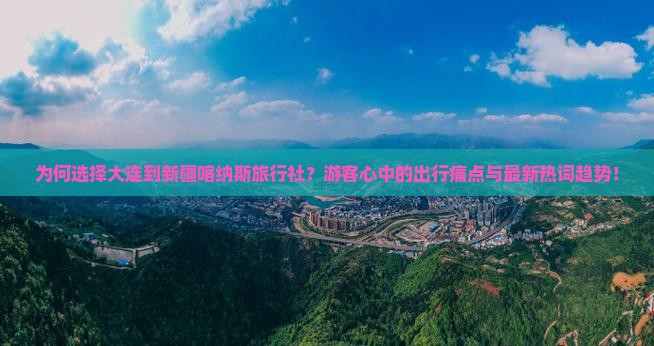 为何选择大连到新疆喀纳斯旅行社？游客心中的出行痛点与最新热词趋势！