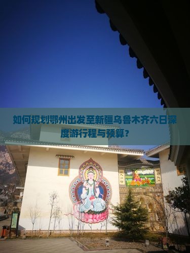 如何规划鄂州出发至新疆乌鲁木齐六日深度游行程与预算？