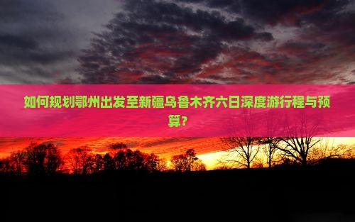 如何规划鄂州出发至新疆乌鲁木齐六日深度游行程与预算？