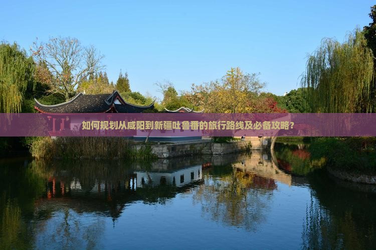如何规划从咸阳到新疆吐鲁番的旅行路线及必备攻略? 如何规划从咸阳到新疆吐鲁番的旅行路线及必备攻略?