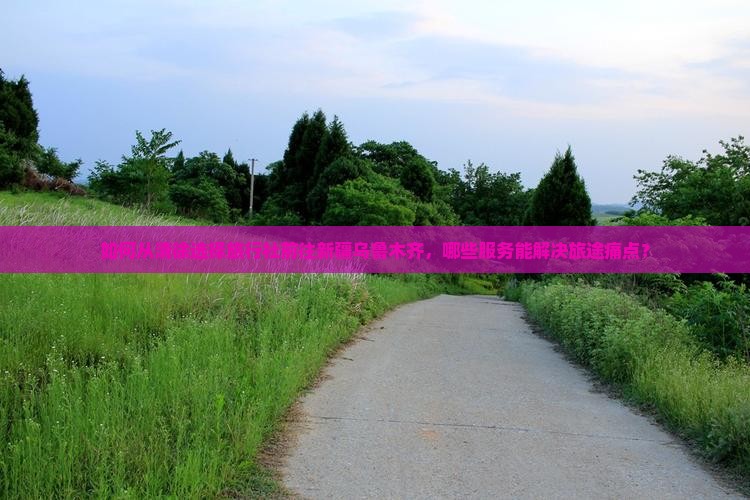 如何从清徐选择旅行社前往新疆乌鲁木齐,哪些服务能解决旅途痛点? 如何从清徐选择旅行社前往新疆乌鲁木齐,哪些服务能解决旅途痛点?
