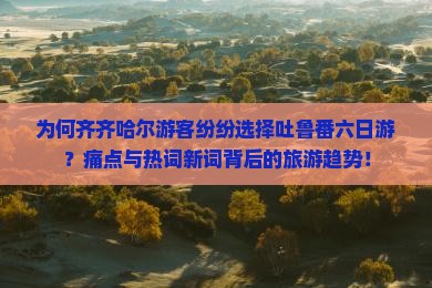 为何齐齐哈尔游客纷纷选择吐鲁番六日游？痛点与热词新词背后的旅游趋势！
