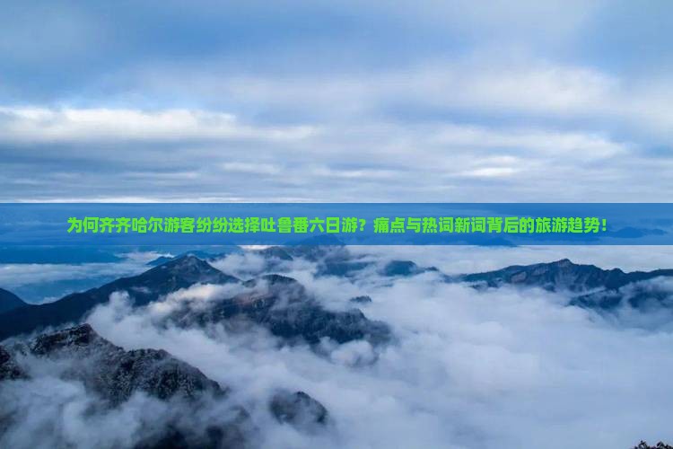 为何齐齐哈尔游客纷纷选择吐鲁番六日游？痛点与热词新词背后的旅游趋势！