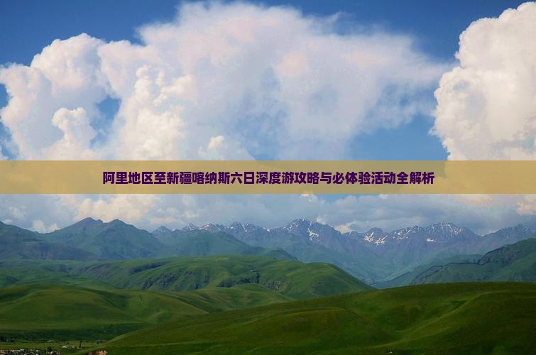 阿里地区至新疆喀纳斯六日深度游攻略与必体验活动全解析