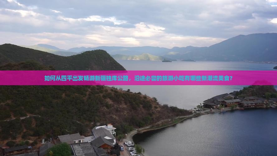 如何从四平出发畅游新疆独库公路，沿途必尝的旅游小吃有哪些新潮流美食？