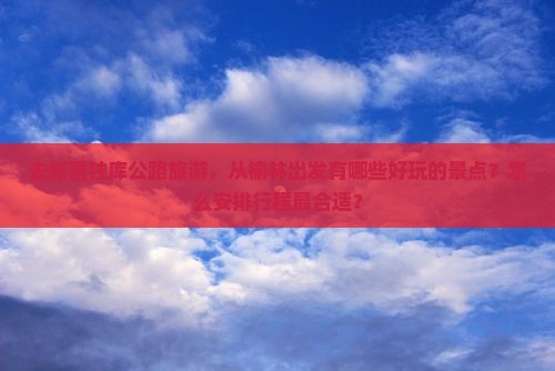 去新疆独库公路旅游，从榆林出发有哪些好玩的景点？怎么安排行程最合适？