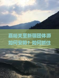 嘉峪关至新疆团体游如何安排？如何抓住热词沉浸式体验打造独特旅程？