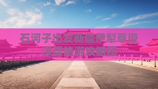 石河子出发新疆伊犁草原深度旅游攻略团