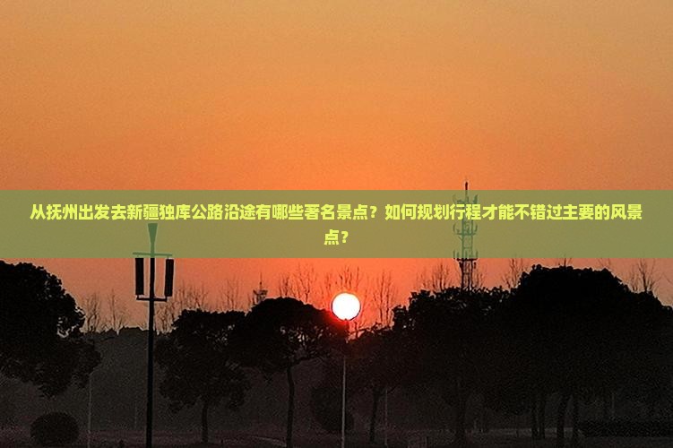 从抚州出发去新疆独库公路沿途有哪些著名景点？如何规划行程才能不错过主要的风景点？