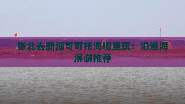 张北去新疆可可托海哪里玩：沿途海滨游推荐