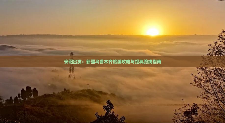 安阳出发：新疆乌鲁木齐旅游攻略与经典路线指南