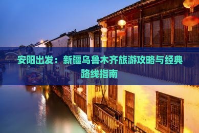 安阳出发：新疆乌鲁木齐旅游攻略与经典路线指南
