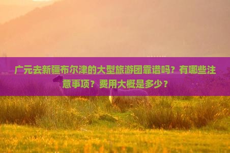 广元去新疆布尔津的大型旅游团靠谱吗？有哪些注意事项？费用大概是多少？