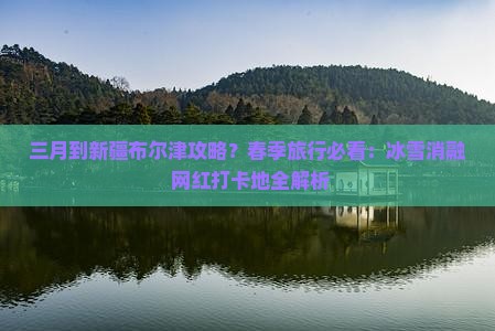 三月到新疆布尔津攻略？春季旅行必看：冰雪消融+网红打卡地全解析
