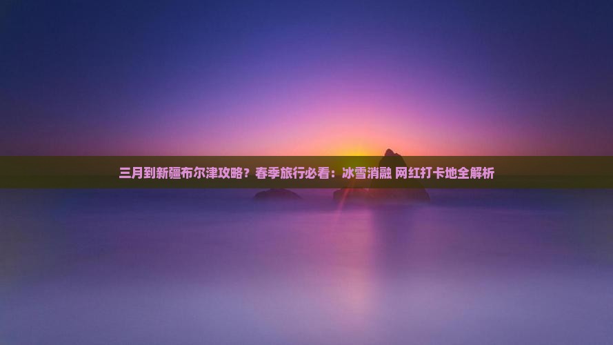 三月到新疆布尔津攻略？春季旅行必看：冰雪消融+网红打卡地全解析