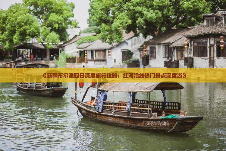 《新疆布尔津四日深度旅行攻略：红河沿线热门景点深度游》