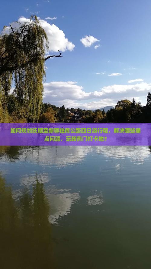 如何规划抚顺至新疆独库公路四日游行程，解决哪些痛点问题，玩转热门打卡地？