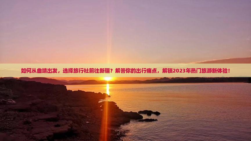 如何从曲靖出发，选择旅行社前往新疆？解答你的出行痛点，解锁2023年热门旅游新体验！