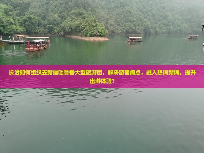 长治如何组织去新疆吐鲁番大型旅游团，解决游客痛点，融入热词新词，提升出游体验？