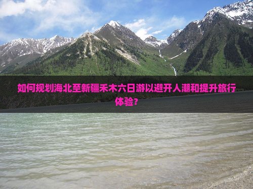 如何规划海北至新疆禾木六日游以避开人潮和提升旅行体验？