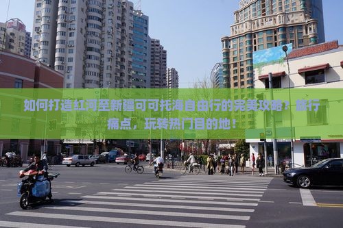 如何打造红河至新疆可可托海自由行的完美攻略？旅行痛点，玩转热门目的地！