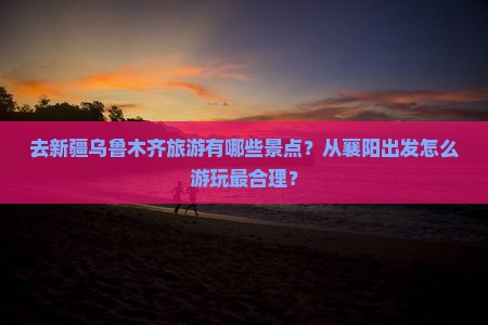 去新疆乌鲁木齐旅游有哪些景点？从襄阳出发怎么游玩最合理？