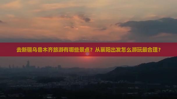 去新疆乌鲁木齐旅游有哪些景点？从襄阳出发怎么游玩最合理？