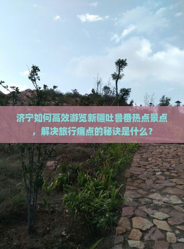 济宁如何高效游览新疆吐鲁番热点景点，解决旅行痛点的秘诀是什么？