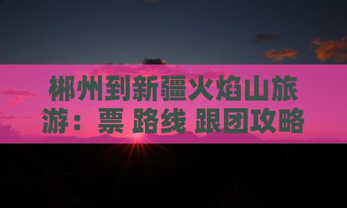 郴州到新疆火焰山旅游：票+路线+跟团攻略