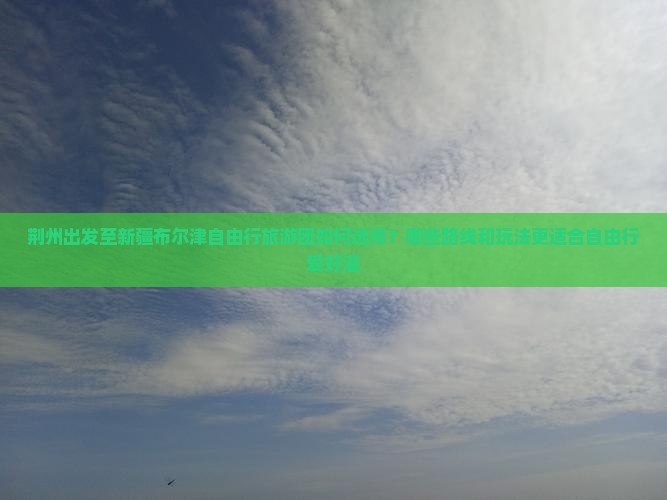 荆州出发至新疆布尔津自由行旅游团如何选择？哪些路线和玩法更适合自由行爱好湛