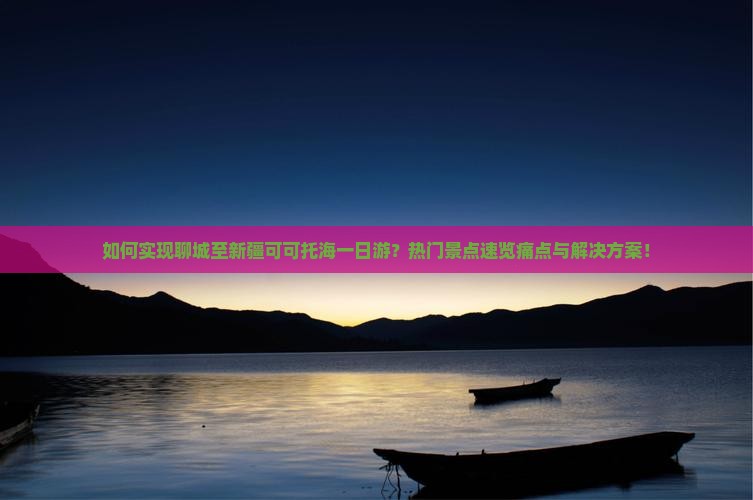 如何实现聊城至新疆可可托海一日游？热门景点速览痛点与解决方案！