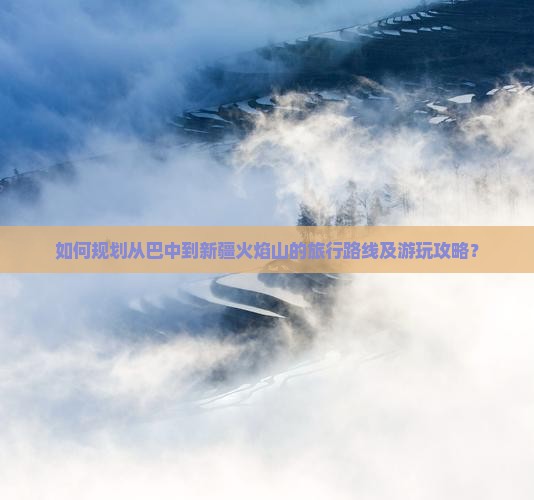 如何规划从巴中到新疆火焰山的旅行路线及游玩攻略？