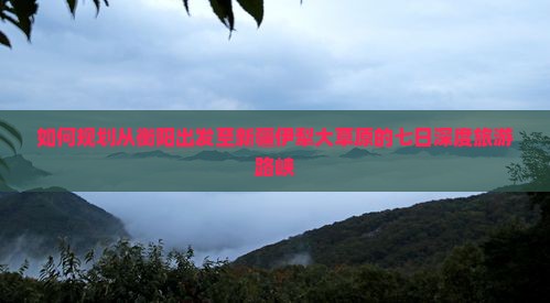 如何规划从衡阳出发至新疆伊犁大草原的七日深度旅游路峡