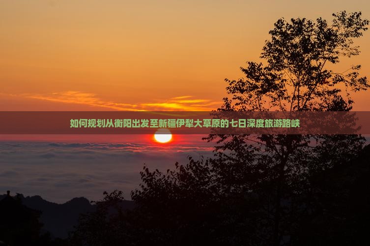 如何规划从衡阳出发至新疆伊犁大草原的七日深度旅游路峡