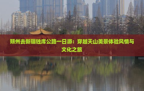 朔州去新疆独库公路一日游：穿越天山美景体验风情与文化之旅