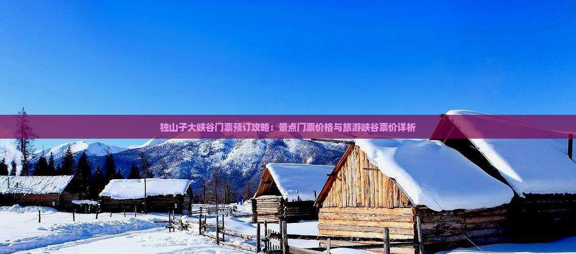 独山子大峡谷门票预订攻略：景点门票价格与旅游峡谷票价详析