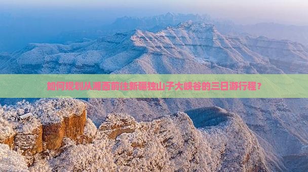 如何规划从湘西前往新疆独山子大峡谷的三日游行程？