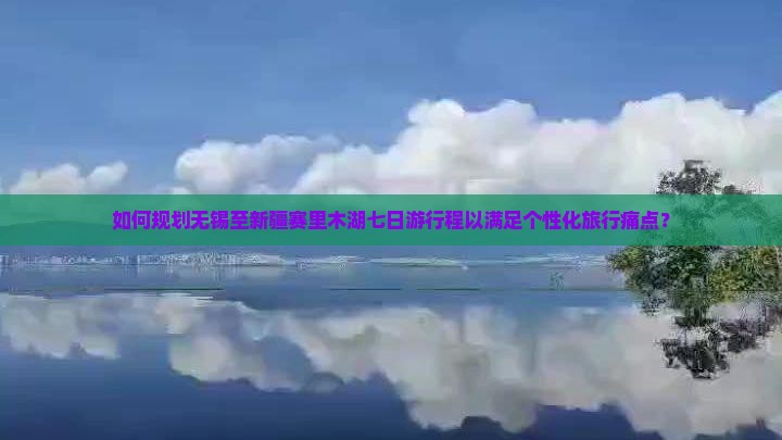 如何规划无锡至新疆赛里木湖七日游行程以满足个性化旅行痛点？