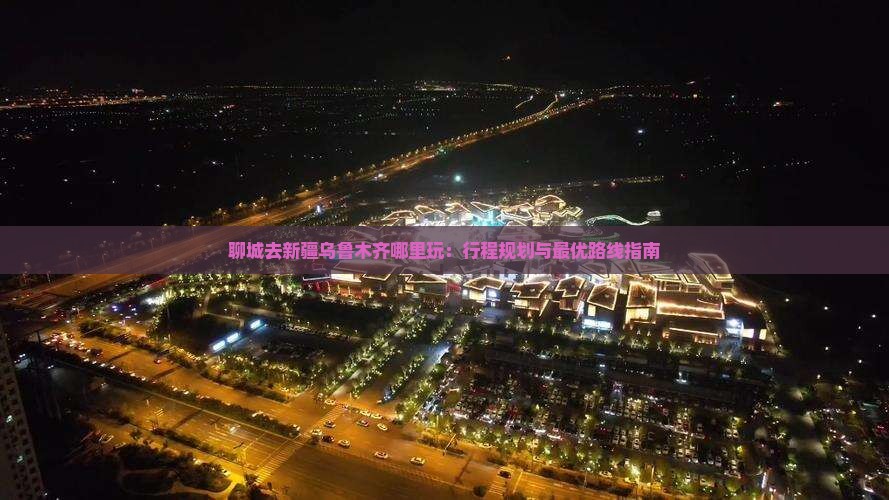 聊城去新疆乌鲁木齐哪里玩：行程规划与最优路线指南