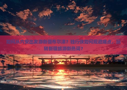 如何从六安出发游新疆布尔津？独行侠如何规避痛点，玩转新疆旅游新热词？