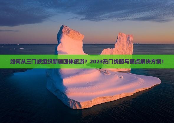 如何从三门峡组织新疆团体旅游？2023热门线路与痛点解决方案！