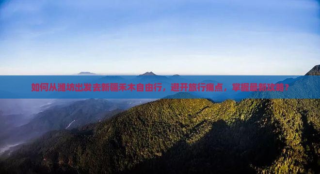 如何从潍坊出发去新疆禾木自由行，避开旅行痛点，掌握最新攻略？